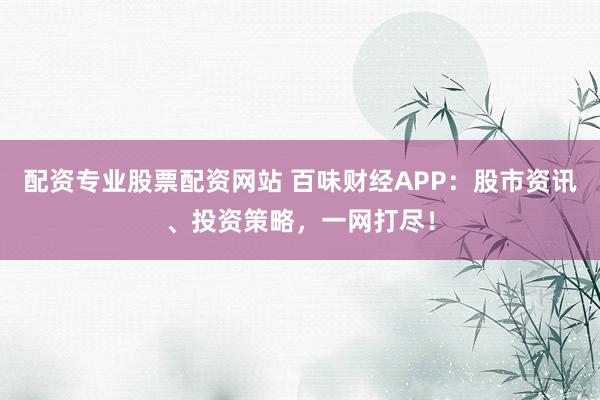 配资专业股票配资网站 百味财经APP：股市资讯、投资策略，一网打尽！