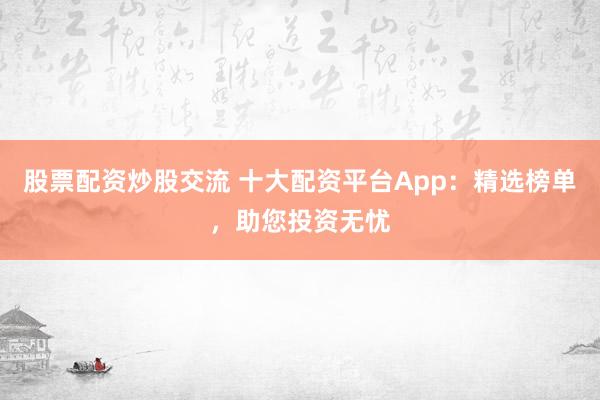股票配资炒股交流 十大配资平台App：精选榜单，助您投资无忧