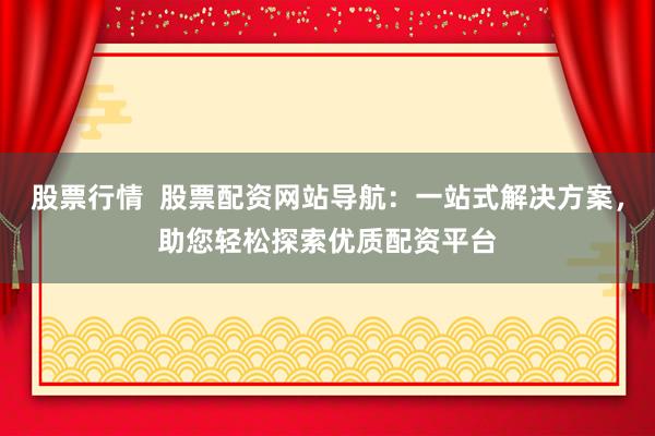 股票行情  股票配资网站导航：一站式解决方案，助您轻松探索优质配资平台