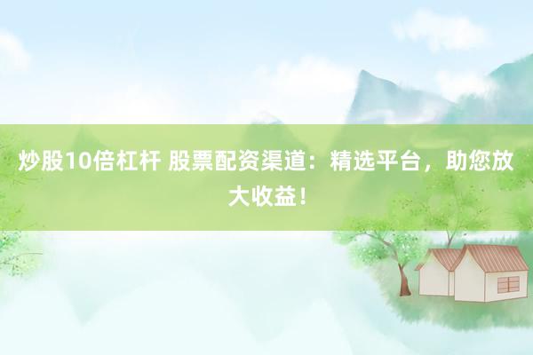 炒股10倍杠杆 股票配资渠道：精选平台，助您放大收益！