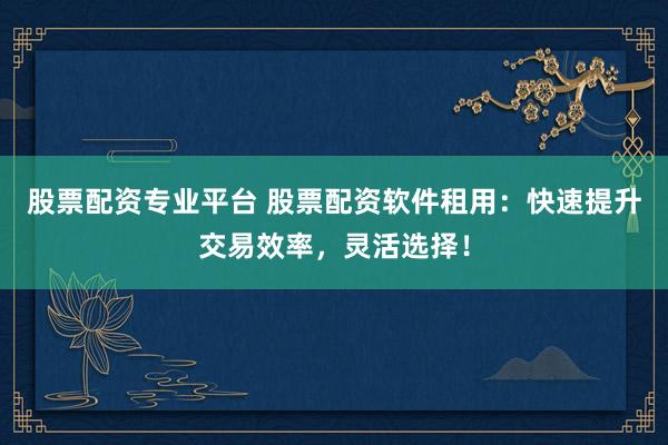 股票配资专业平台 股票配资软件租用：快速提升交易效率，灵活选择！