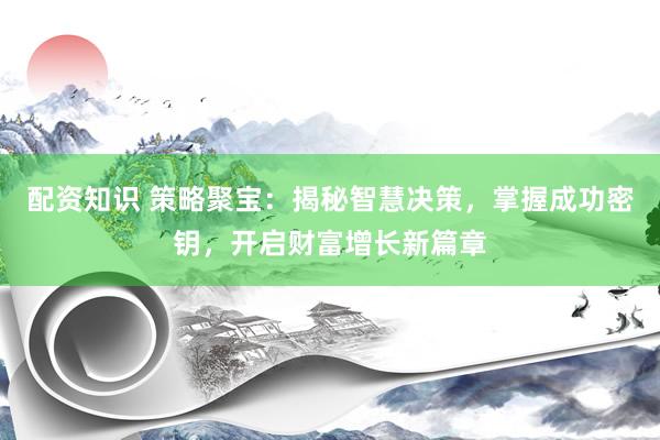 配资知识 策略聚宝：揭秘智慧决策，掌握成功密钥，开启财富增长新篇章