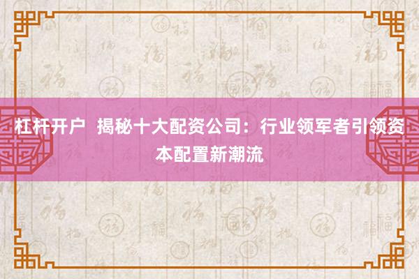 杠杆开户  揭秘十大配资公司：行业领军者引领资本配置新潮流