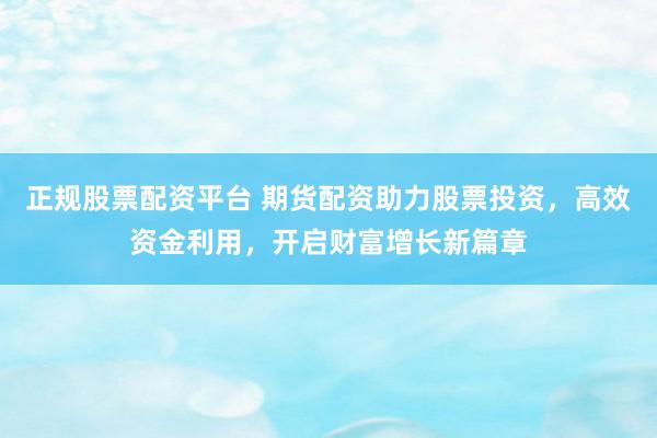 正规股票配资平台 期货配资助力股票投资，高效资金利用，开启财富增长新篇章