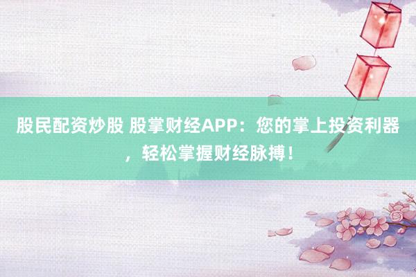 股民配资炒股 股掌财经APP：您的掌上投资利器，轻松掌握财经脉搏！