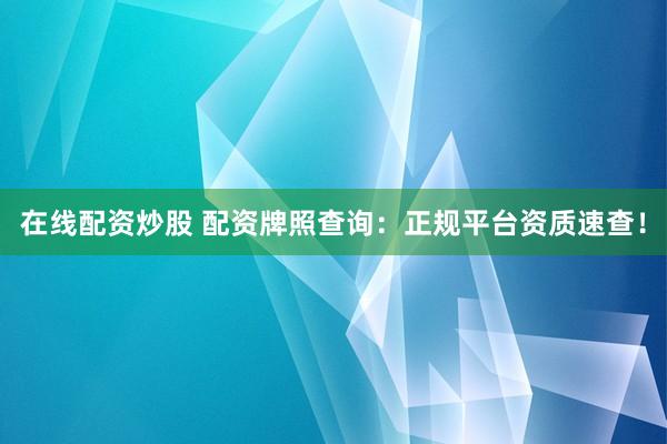 在线配资炒股 配资牌照查询：正规平台资质速查！