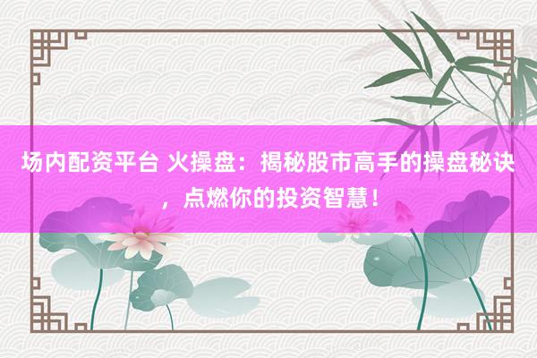 场内配资平台 火操盘：揭秘股市高手的操盘秘诀，点燃你的投资智慧！