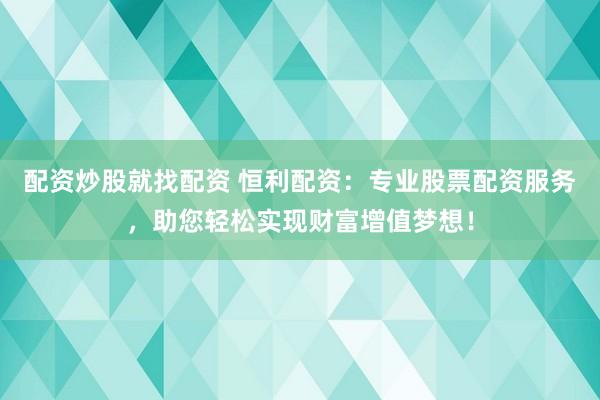 配资炒股就找配资 恒利配资：专业股票配资服务，助您轻松实现财富增值梦想！