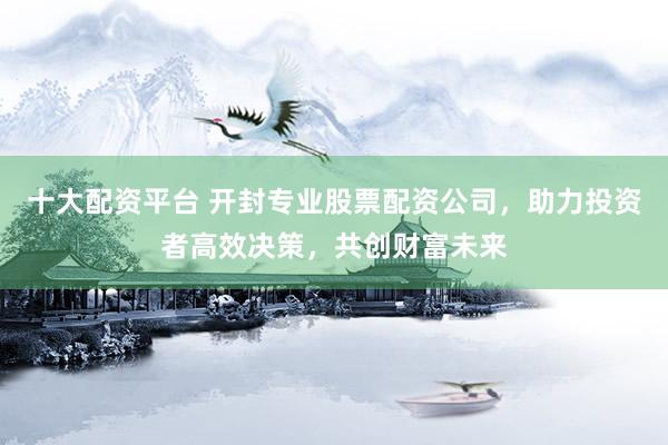 十大配资平台 开封专业股票配资公司，助力投资者高效决策，共创财富未来