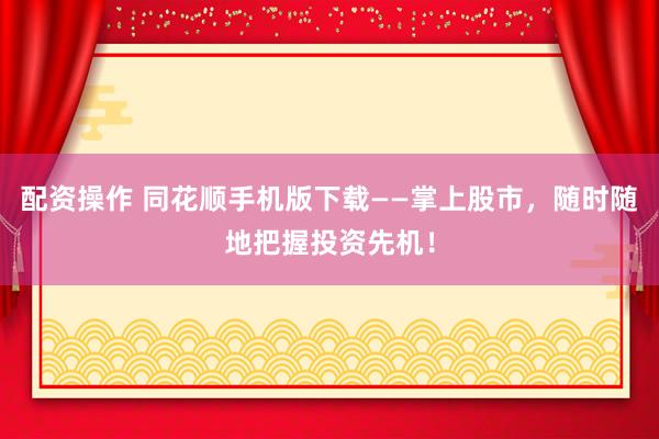 配资操作 同花顺手机版下载——掌上股市，随时随地把握投资先机！