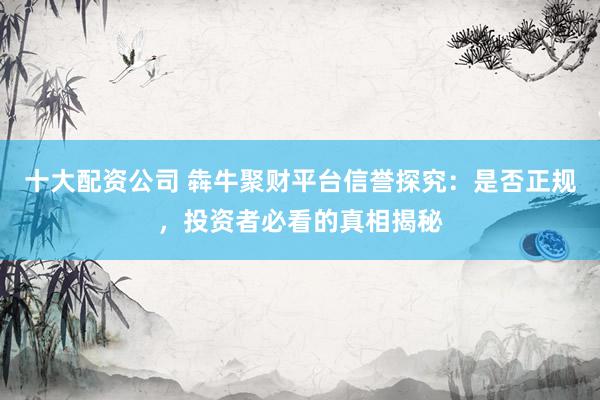 十大配资公司 犇牛聚财平台信誉探究：是否正规，投资者必看的真相揭秘