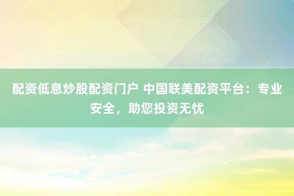 配资低息炒股配资门户 中国联美配资平台：专业安全，助您投资无忧