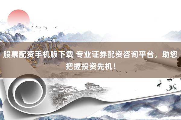 股票配资手机版下载 专业证券配资咨询平台，助您把握投资先机！