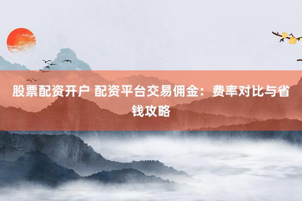 股票配资开户 配资平台交易佣金：费率对比与省钱攻略