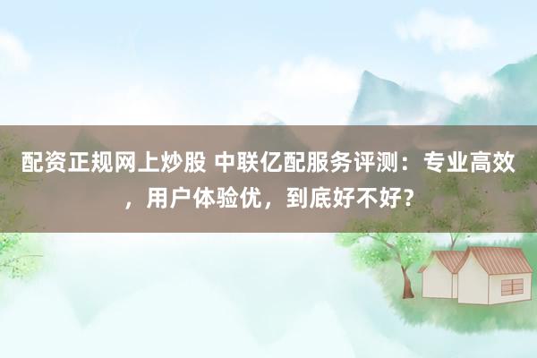 配资正规网上炒股 中联亿配服务评测：专业高效，用户体验优，到底好不好？
