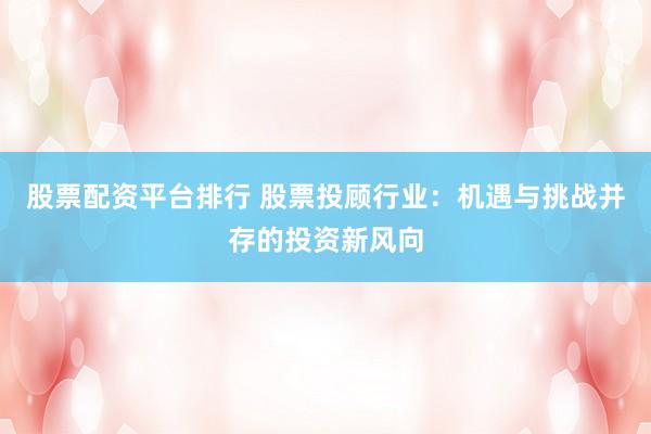 股票配资平台排行 股票投顾行业：机遇与挑战并存的投资新风向