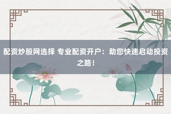 配资炒股网选择 专业配资开户：助您快速启动投资之路！