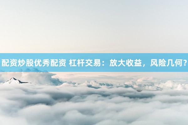 配资炒股优秀配资 杠杆交易：放大收益，风险几何？