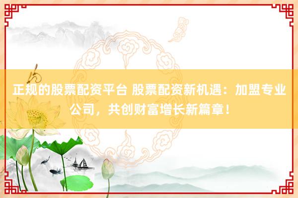正规的股票配资平台 股票配资新机遇：加盟专业公司，共创财富增长新篇章！