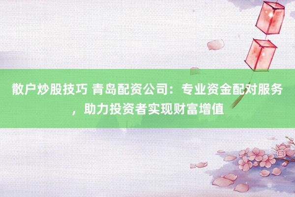 散户炒股技巧 青岛配资公司：专业资金配对服务，助力投资者实现财富增值