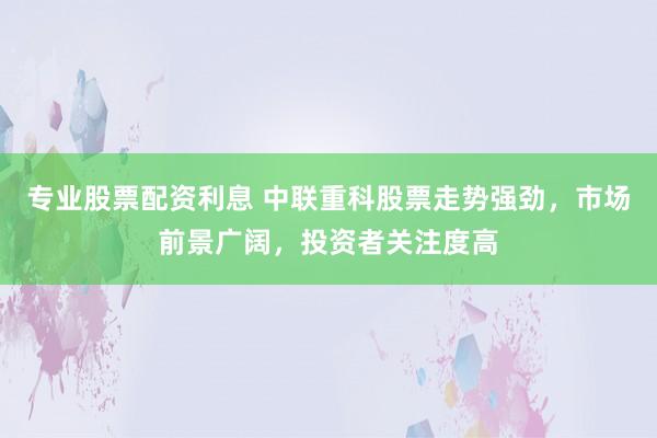 专业股票配资利息 中联重科股票走势强劲，市场前景广阔，投资者关注度高