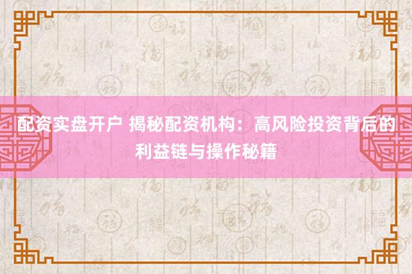 配资实盘开户 揭秘配资机构：高风险投资背后的利益链与操作秘籍