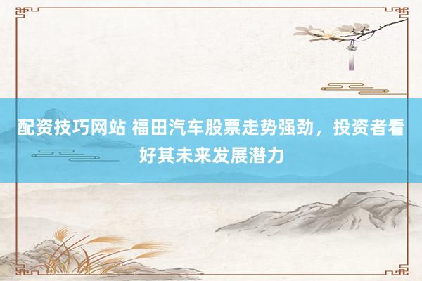配资技巧网站 福田汽车股票走势强劲，投资者看好其未来发展潜力