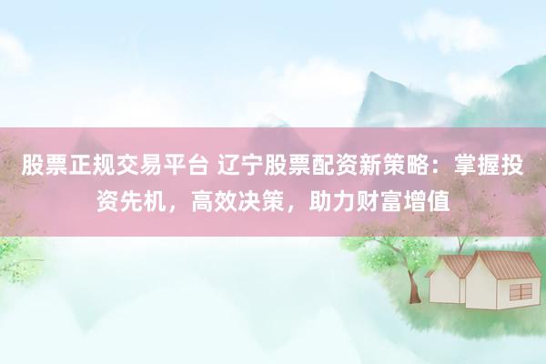 股票正规交易平台 辽宁股票配资新策略：掌握投资先机，高效决策，助力财富增值