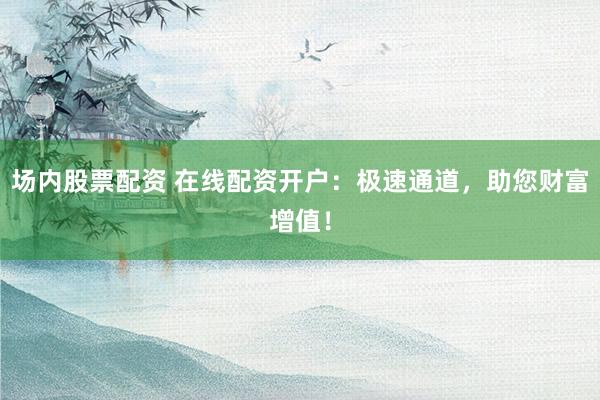 场内股票配资 在线配资开户：极速通道，助您财富增值！