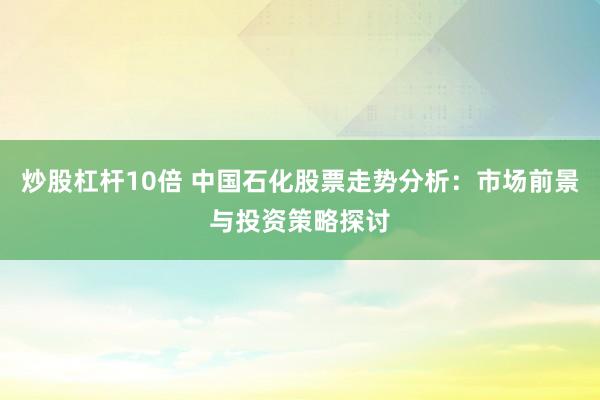 炒股杠杆10倍 中国石化股票走势分析：市场前景与投资策略探讨