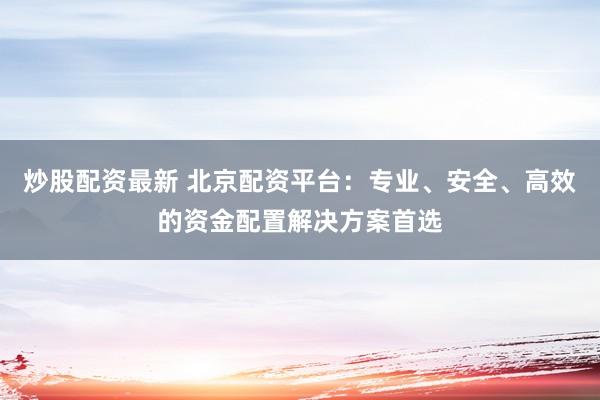 炒股配资最新 北京配资平台：专业、安全、高效的资金配置解决方案首选