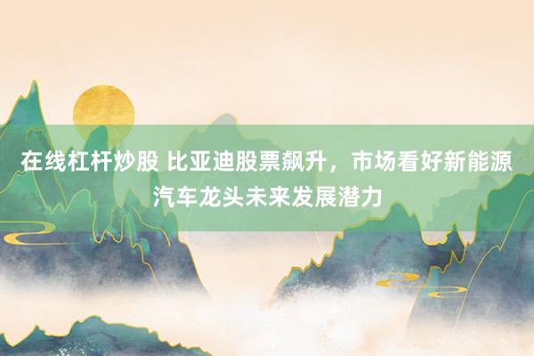 在线杠杆炒股 比亚迪股票飙升，市场看好新能源汽车龙头未来发展潜力