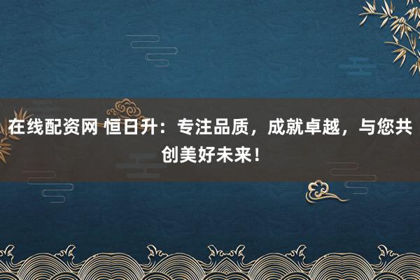 在线配资网 恒日升:专注品质,成就卓越,与您共创美好未来!