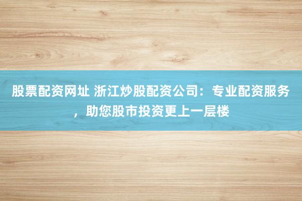 股票配资网址 浙江炒股配资公司：专业配资服务，助您股市投资更上一层楼