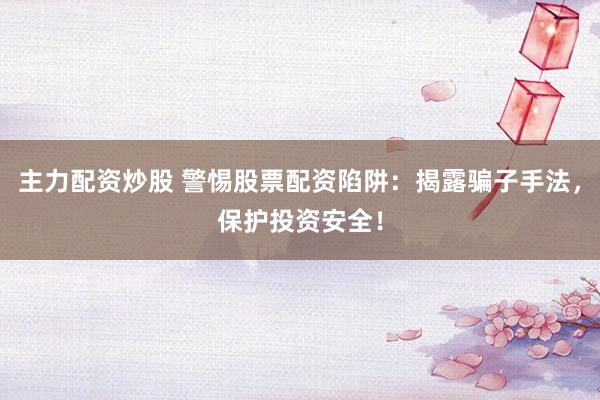 主力配资炒股 警惕股票配资陷阱:揭露骗子手法,保护投资安全!