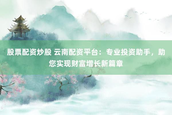 股票配资炒股 云南配资平台:专业投资助手,助您实现财富增长新篇章