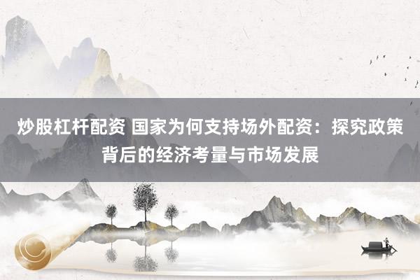 炒股杠杆配资 国家为何支持场外配资:探究政策背后的经济考量与市场发展