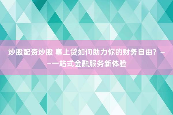 炒股配资炒股 塞上贷如何助力你的财务自由?——一站式金融服务新体验