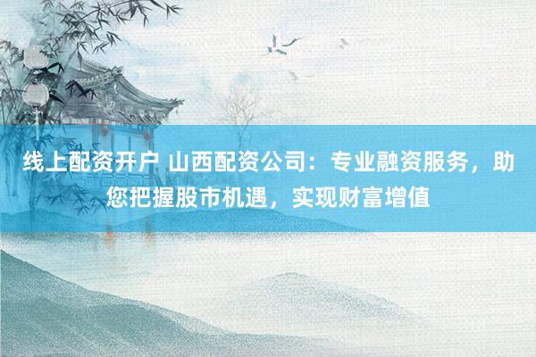 线上配资开户 山西配资公司:专业融资服务,助您把握股市机遇,实现财富增值
