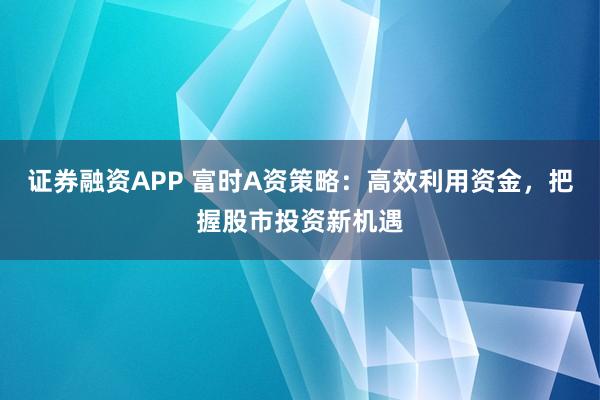 证券融资APP 富时A资策略:高效利用资金,把握股市投资新机遇