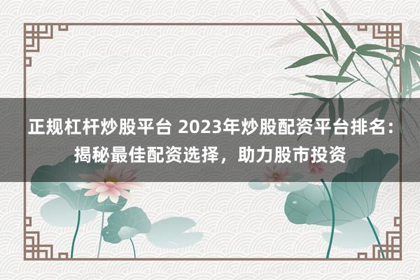 正规杠杆炒股平台 2023年炒股配资平台排名：揭秘最佳配资选择，助力股市投资