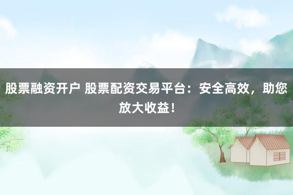 股票融资开户 股票配资交易平台：安全高效，助您放大收益！