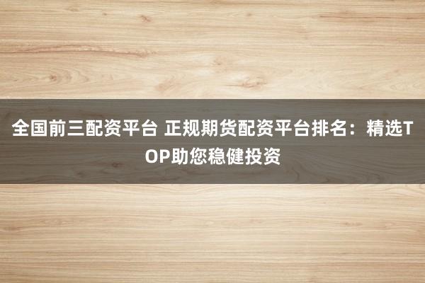 全国前三配资平台 正规期货配资平台排名:精选TOP助您稳健投资