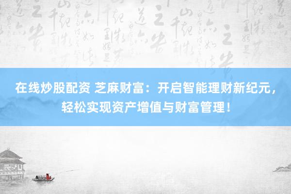 在线炒股配资 芝麻财富：开启智能理财新纪元，轻松实现资产增值与财富管理！
