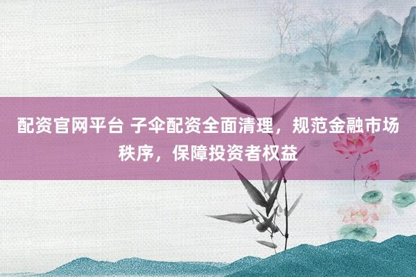配资官网平台 子伞配资全面清理,规范金融市场秩序,保障投资者权益