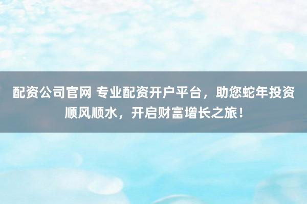 配资公司官网 专业配资开户平台，助您蛇年投资顺风顺水，开启财富增长之旅！