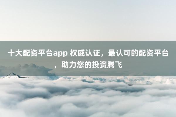 十大配资平台app 权威认证，最认可的配资平台，助力您的投资腾飞