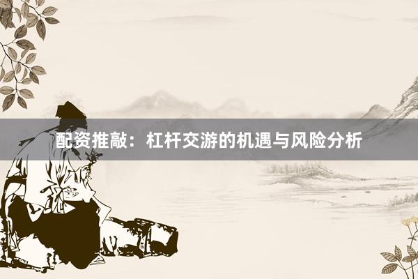 配资推敲：杠杆交游的机遇与风险分析
