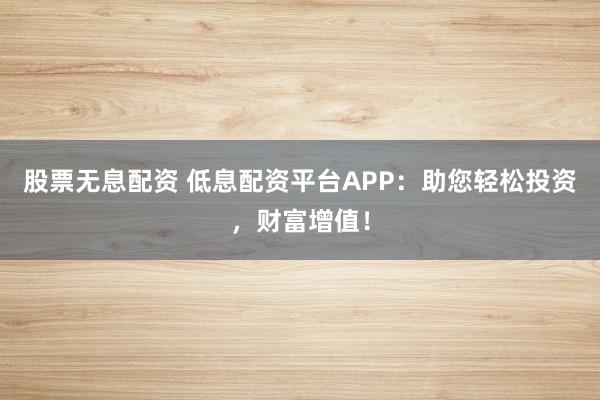 股票无息配资 低息配资平台APP：助您轻松投资，财富增值！
