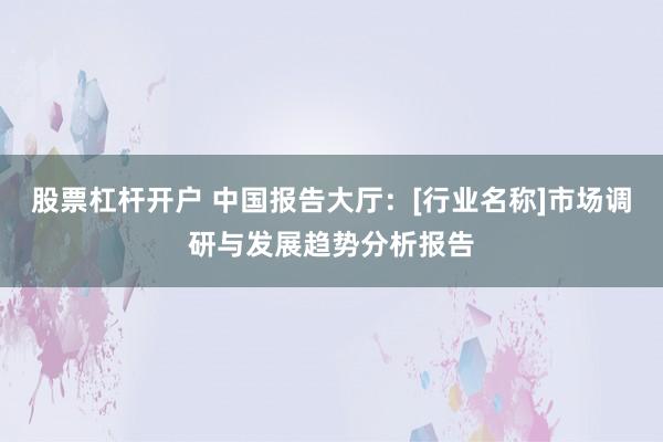 股票杠杆开户 中国报告大厅：[行业名称]市场调研与发展趋势分析报告